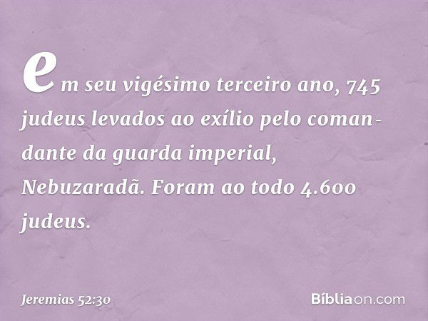 em seu vigésimo terceiro ano,
745 judeus levados ao exílio pelo coman­dante da guarda imperial, Nebuzaradã.
Foram ao todo 4.600 judeus. -- Jeremias 52:30