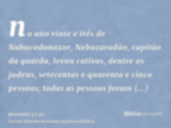 no ano vinte e três de Nabucodonozor, Nebuzaradão, capitão da guarda, levou cativas, dentre os judeus, setecentas e quarenta e cinco pessoas; todas as pessoas f