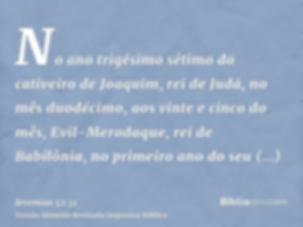 No ano trigésimo sétimo do cativeiro de Joaquim, rei de Judá, no mês duodécimo, aos vinte e cinco do mês, Evil-Merodaque, rei de Babilônia, no primeiro ano do s