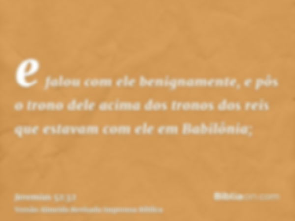 e falou com ele benignamente, e pôs o trono dele acima dos tronos dos reis que estavam com ele em Babilônia;