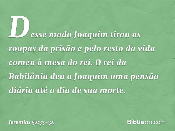 Desse modo Joaquim tirou as roupas da prisão e pelo resto da vida comeu à mesa do rei. O rei da Babilônia deu a Joaquim uma pensão diária até o dia de sua morte