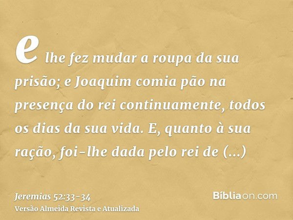 e lhe fez mudar a roupa da sua prisão; e Joaquim comia pão na presença do rei continuamente, todos os dias da sua vida.E, quanto à sua ração, foi-lhe dada pelo 