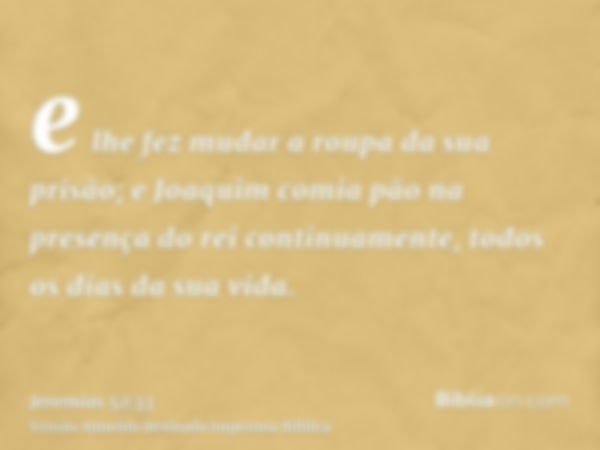 e lhe fez mudar a roupa da sua prisão; e Joaquim comia pão na presença do rei continuamente, todos os dias da sua vida.