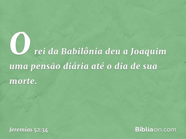 O rei da Babilônia deu a Joaquim uma pensão diária até o dia de sua morte. -- Jeremias 52:34