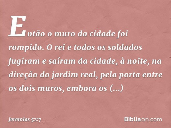 Então o muro da cidade foi rompido. O rei e todos os soldados fugiram e saíram da cidade, à noite, na direção do jardim real, pela porta entre os dois muros, em