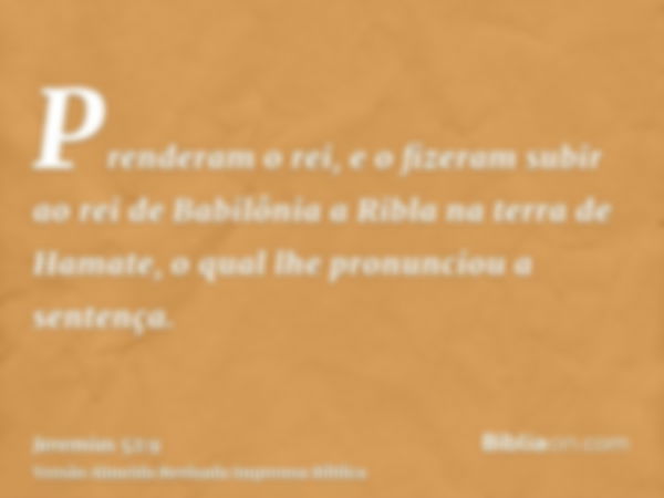 Prenderam o rei, e o fizeram subir ao rei de Babilônia a Ribla na terra de Hamate, o qual lhe pronunciou a sentença.