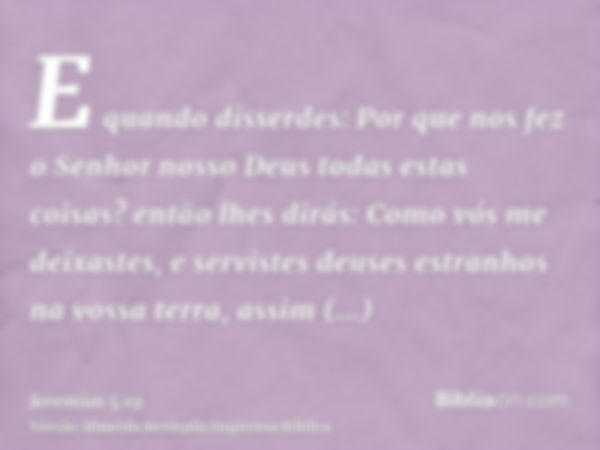 E quando disserdes: Por que nos fez o Senhor nosso Deus todas estas coisas? então lhes dirás: Como vós me deixastes, e servistes deuses estranhos na vossa terra