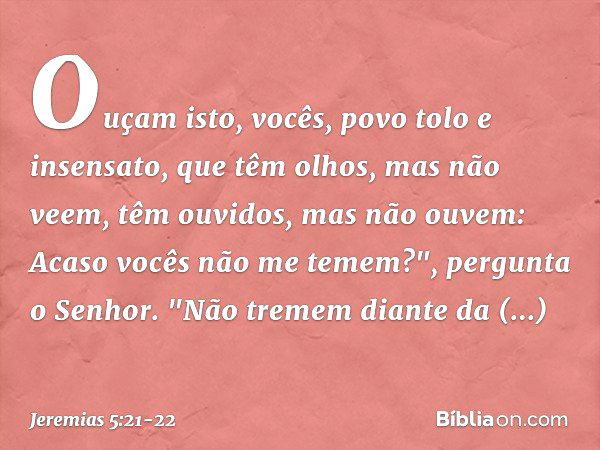 Ouçam isto, vocês,
povo tolo e insensato,
que têm olhos, mas não veem,
têm ouvidos, mas não ouvem: Acaso vocês não me te­mem?",
pergunta o Senhor.
"Não tremem d