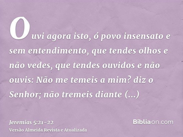 Ouvi agora isto, ó povo insensato e sem entendimento, que tendes olhos e não vedes, que tendes ouvidos e não ouvis:Não me temeis a mim? diz o Senhor; não tremei