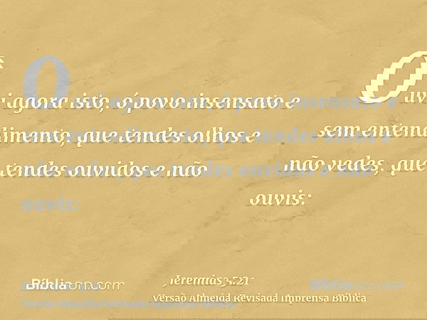 Ouvi agora isto, ó povo insensato e sem entendimento, que tendes olhos e não vedes, que tendes ouvidos e não ouvis: