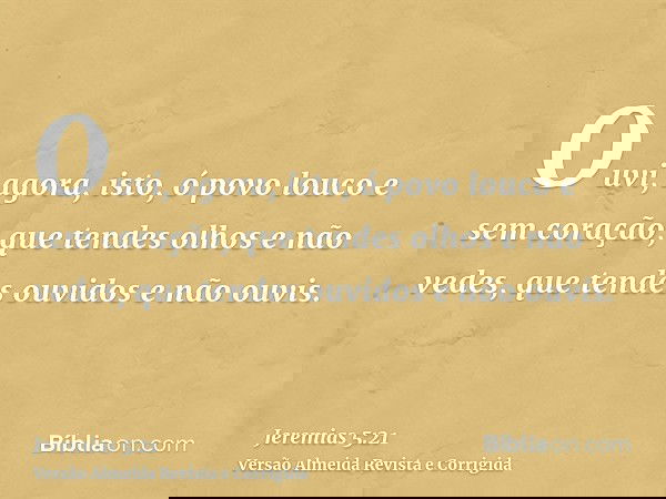 Ouvi, agora, isto, ó povo louco e sem coração, que tendes olhos e não vedes, que tendes ouvidos e não ouvis.