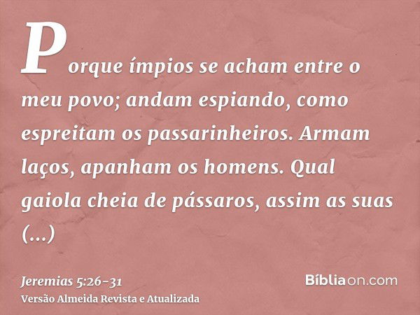 Porque ímpios se acham entre o meu povo; andam espiando, como espreitam os passarinheiros. Armam laços, apanham os homens.Qual gaiola cheia de pássaros, assim a