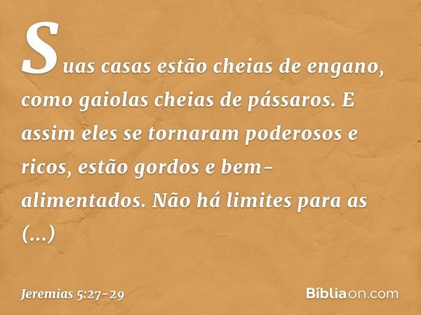 Suas casas estão cheias de engano,
como gaiolas cheias de pássaros.
E assim eles se tornaram
poderosos e ricos, estão gordos e bem-alimentados.
Não há limites p