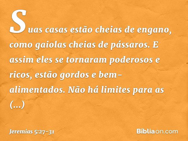 Suas casas estão cheias de engano,
como gaiolas cheias de pássaros.
E assim eles se tornaram
poderosos e ricos, estão gordos e bem-alimentados.
Não há limites p