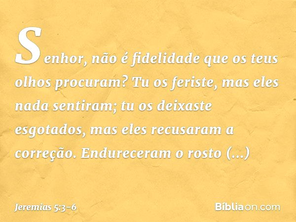 Senhor, não é fidelidade
que os teus olhos procuram?
Tu os feriste, mas eles nada sentiram;
tu os deixaste esgotados,
mas eles recusaram a correção.
Endureceram