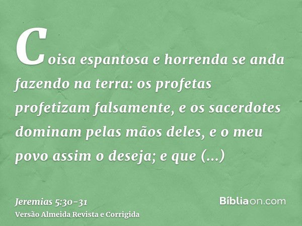 Coisa espantosa e horrenda se anda fazendo na terra:os profetas profetizam falsamente, e os sacerdotes dominam pelas mãos deles, e o meu povo assim o deseja; e 