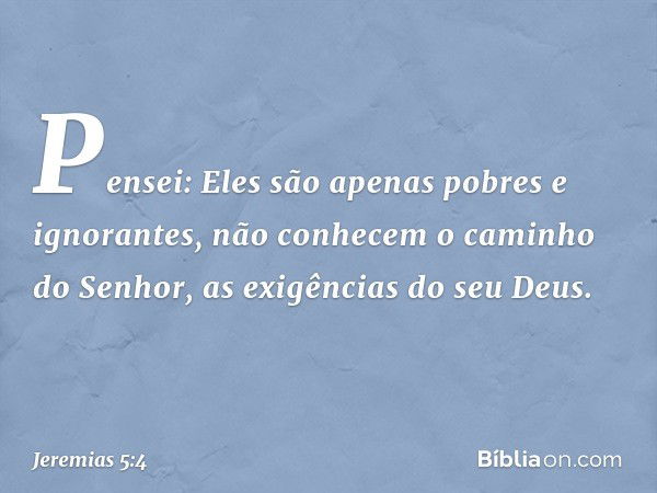 Pensei: Eles são apenas
pobres e ignorantes,
não conhecem o caminho do Senhor,
as exigências do seu Deus. -- Jeremias 5:4