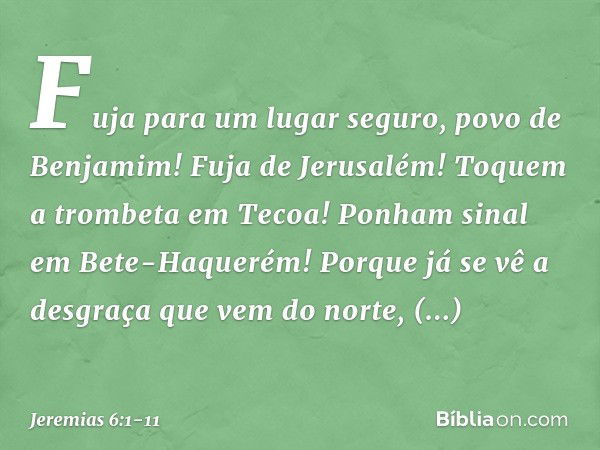 "Fuja para um lugar seguro,
povo de Benjamim!
Fuja de Jerusalém!
Toquem a trombeta em Tecoa!
Ponham sinal em Bete-Haquerém!
Porque já se vê a desgraça
que vem d