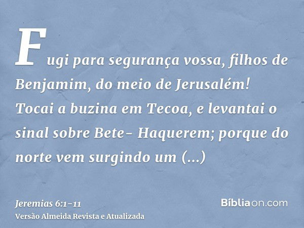 Fugi para segurança vossa, filhos de Benjamim, do meio de Jerusalém! Tocai a buzina em Tecoa, e levantai o sinal sobre Bete- Haquerem; porque do norte vem surgi