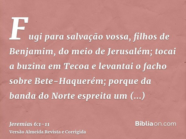 Fugi para salvação vossa, filhos de Benjamim, do meio de Jerusalém; tocai a buzina em Tecoa e levantai o facho sobre Bete-Haquerém; porque da banda do Norte esp