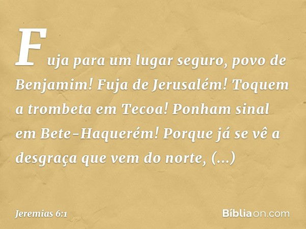 "Fuja para um lugar seguro,
povo de Benjamim!
Fuja de Jerusalém!
Toquem a trombeta em Tecoa!
Ponham sinal em Bete-Haquerém!
Porque já se vê a desgraça
que vem d