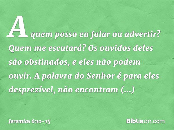 A quem posso eu falar ou advertir?
Quem me escutará?
Os ouvidos deles são obstinados,
e eles não podem ouvir.
A palavra do Senhor é para eles desprezível,
não e