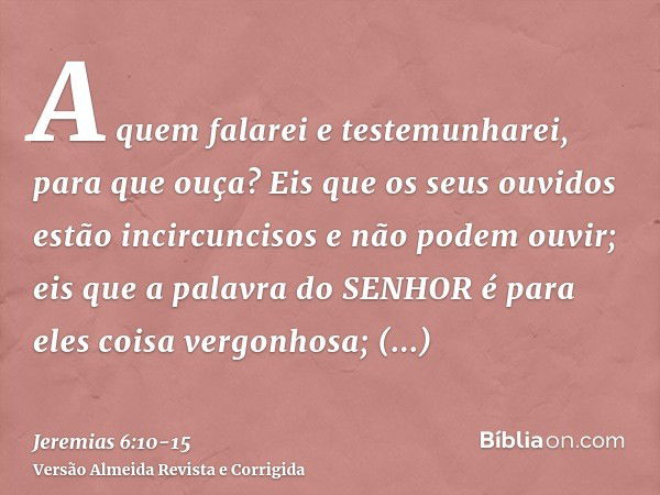 A quem falarei e testemunharei, para que ouça? Eis que os seus ouvidos estão incircuncisos e não podem ouvir; eis que a palavra do SENHOR é para eles coisa verg