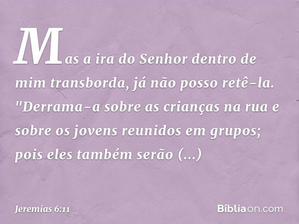 Mas a ira do Senhor
dentro de mim transborda,
já não posso retê-la.
"Derrama-a sobre as crianças na rua
e sobre os jovens reunidos em grupos;
pois eles também s