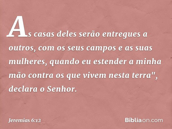 As casas deles
serão entregues a outros,
com os seus campos
e as suas mulheres,
quando eu estender a minha mão
contra os que vivem nesta terra",
declara o Senho