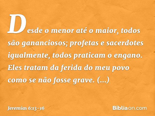 "Desde o menor até o maior,
todos são gananciosos;
profetas e sacerdotes igualmente,
todos praticam o engano. Eles tratam da ferida do meu povo
como se não foss