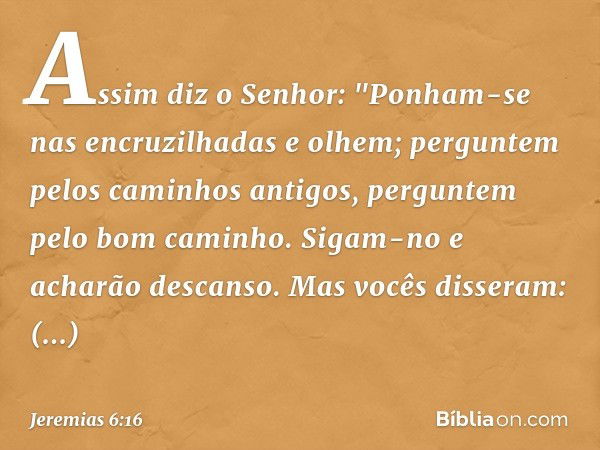 Assim diz o Senhor:
"Ponham-se nas encruzilhadas e olhem;
perguntem pelos caminhos antigos,
perguntem pelo bom caminho.
Sigam-no e acharão descanso.
Mas vocês d