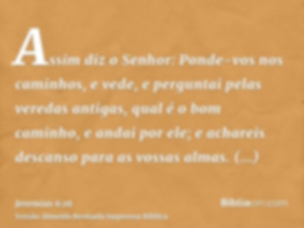 Assim diz o Senhor: Ponde-vos nos caminhos, e vede, e perguntai pelas veredas antigas, qual é o bom caminho, e andai por ele; e achareis descanso para as vossas