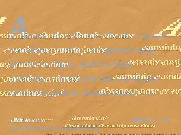 Assim diz o Senhor: Ponde-vos nos caminhos, e vede, e perguntai pelas veredas antigas, qual é o bom caminho, e andai por ele; e achareis descanso para as vossas