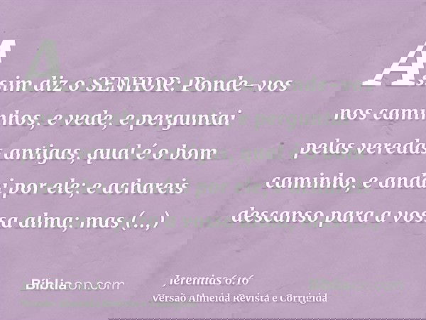 Assim diz o SENHOR: Ponde-vos nos caminhos, e vede, e perguntai pelas veredas antigas, qual é o bom caminho, e andai por ele; e achareis descanso para a vossa a