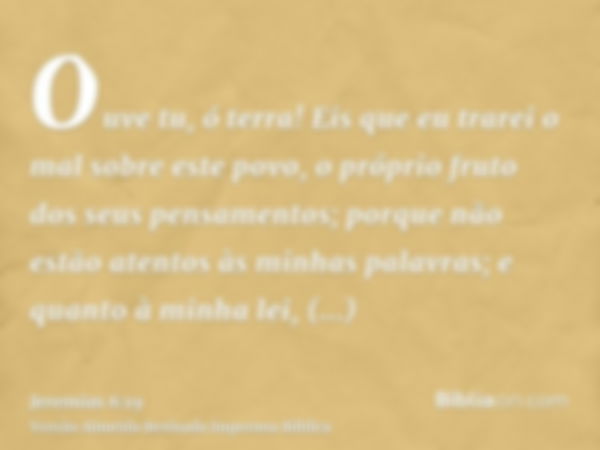 Ouve tu, ó terra! Eis que eu trarei o mal sobre este povo, o próprio fruto dos seus pensamentos; porque não estão atentos às minhas palavras; e quanto à minha l