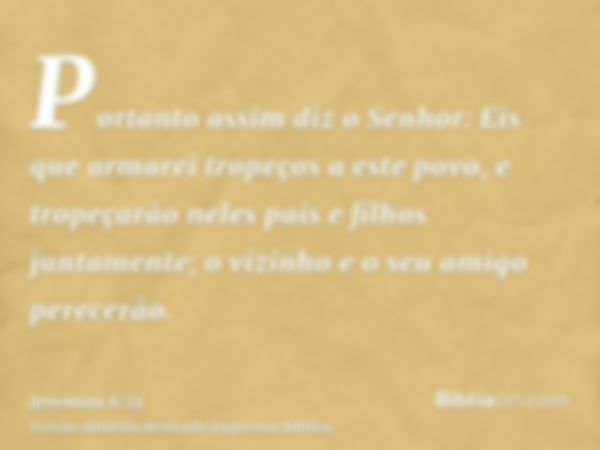 Portanto assim diz o Senhor: Eis que armarei tropeços a este povo, e tropeçarão neles pais e filhos juntamente; o vizinho e o seu amigo perecerão.