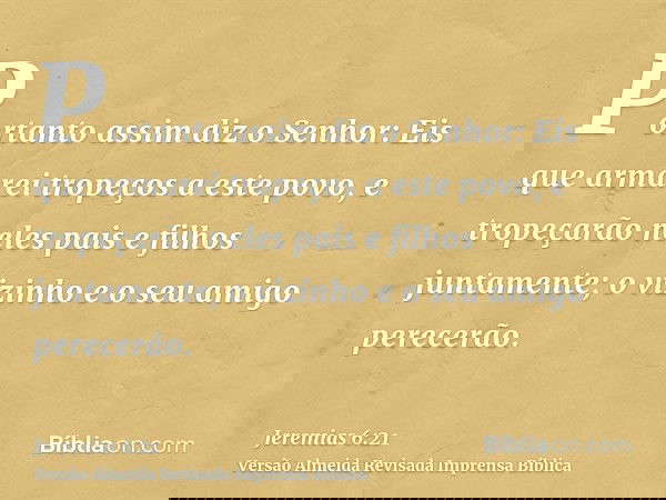 Portanto assim diz o Senhor: Eis que armarei tropeços a este povo, e tropeçarão neles pais e filhos juntamente; o vizinho e o seu amigo perecerão.