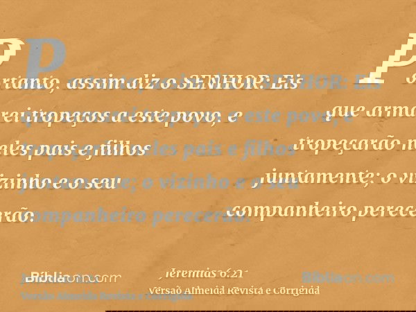 Portanto, assim diz o SENHOR: Eis que armarei tropeços a este povo, e tropeçarão neles pais e filhos juntamente; o vizinho e o seu companheiro perecerão.