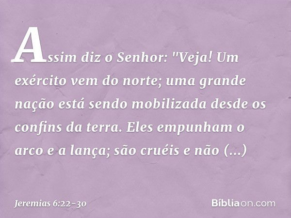 Assim diz o Senhor:
"Veja! Um exército vem do norte;
uma grande nação
está sendo mobilizada
desde os confins da terra. Eles empunham o arco e a lança;
são cruéi