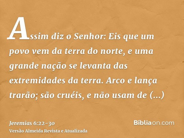 Assim diz o Senhor: Eis que um povo vem da terra do norte, e uma grande nação se levanta das extremidades da terra.Arco e lança trarão; são cruéis, e não usam d