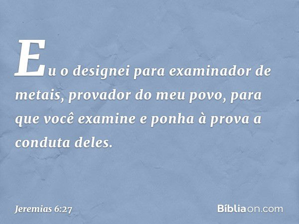 "Eu o designei para
examinador de metais,
provador do meu povo,
para que você examine
e ponha à prova a conduta deles. -- Jeremias 6:27