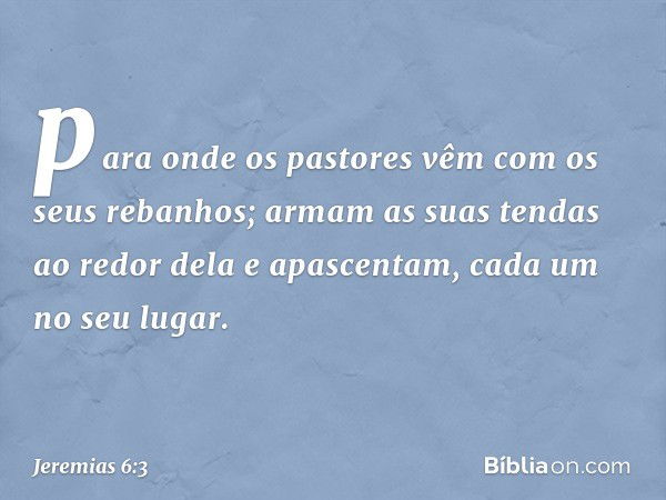 para onde os pastores vêm
com os seus rebanhos;
armam as suas tendas ao redor dela
e apascentam, cada um no seu lugar. -- Jeremias 6:3