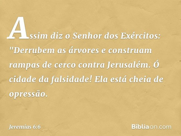 Assim diz o Senhor dos Exércitos:
"Derrubem as árvores
e construam rampas de cerco
contra Jerusalém.
Ó cidade da falsidade!
Ela está cheia de opressão. -- Jerem