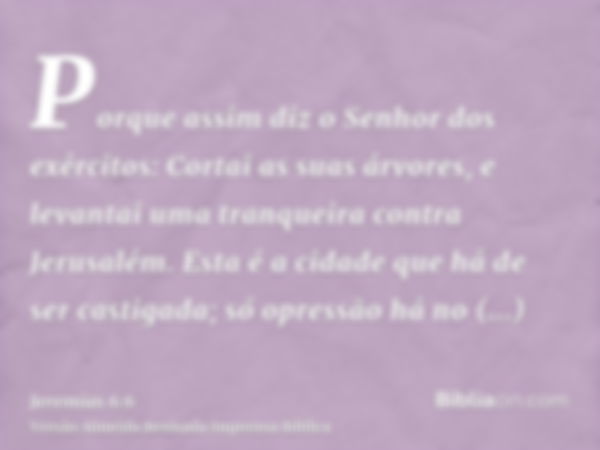 Porque assim diz o Senhor dos exércitos: Cortai as suas árvores, e levantai uma tranqueira contra Jerusalém. Esta é a cidade que há de ser castigada; só opressã