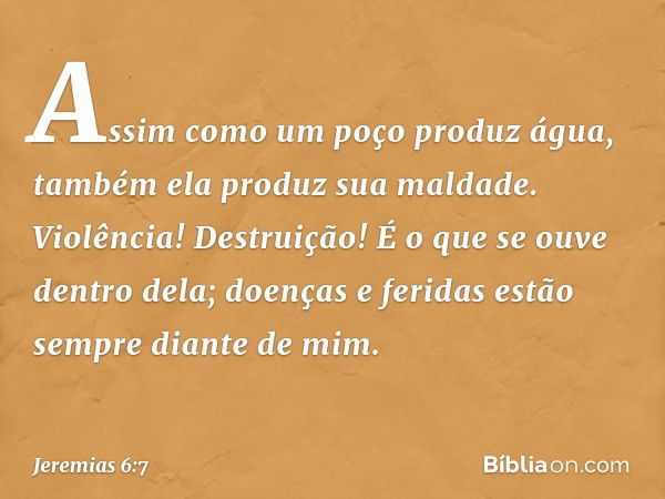 Assim como um poço produz água,
também ela produz sua maldade.
Violência! Destruição!
É o que se ouve dentro dela;
doenças e feridas estão sempre
diante de mim.