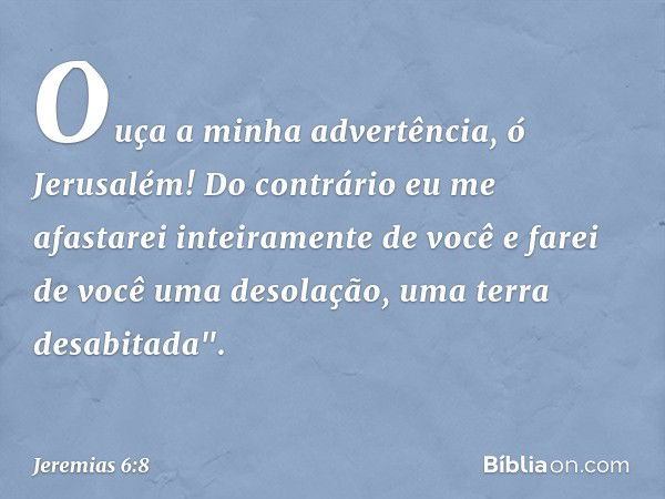 Ouça a minha advertência, ó Jerusalém!
Do contrário eu me afastarei
inteiramente de você
e farei de você uma desolação,
uma terra desabitada". -- Jeremias 6:8