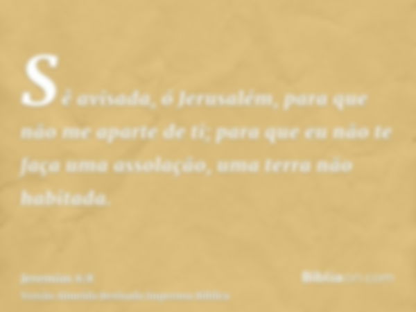 Sê avisada, ó Jerusalém, para que não me aparte de ti; para que eu não te faça uma assolação, uma terra não habitada.