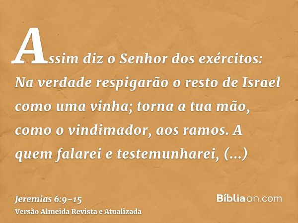 Assim diz o Senhor dos exércitos: Na verdade respigarão o resto de Israel como uma vinha; torna a tua mão, como o vindimador, aos ramos.A quem falarei e testemu