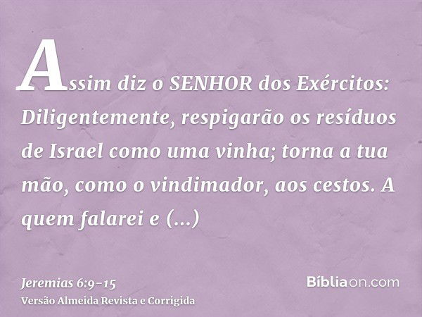 Assim diz o SENHOR dos Exércitos: Diligentemente, respigarão os resíduos de Israel como uma vinha; torna a tua mão, como o vindimador, aos cestos.A quem falarei