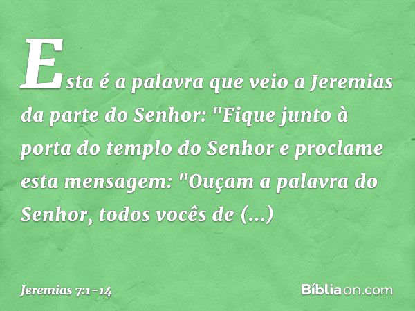 Esta é a palavra que veio a Jeremias da parte do Senhor: "Fique junto à porta do templo do Senhor e proclame esta mensagem:
"Ouçam a palavra do Senhor, todos vo